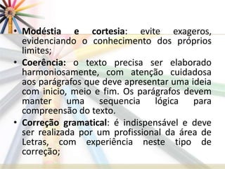 • Modéstia e cortesia: evite exageros,
evidenciando o conhecimento dos próprios
limites;
• Coerência: o texto precisa ser elaborado
harmoniosamente, com atenção cuidadosa
aos parágrafos que deve apresentar uma ideia
com inicio, meio e fim. Os parágrafos devem
manter uma sequencia lógica para
compreensão do texto.
• Correção gramatical: é indispensável e deve
ser realizada por um profissional da área de
Letras, com experiência neste tipo de
correção;
 