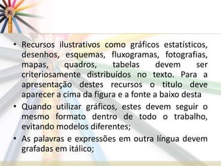 • Recursos ilustrativos como gráficos estatísticos,
desenhos, esquemas, fluxogramas, fotografias,
mapas, quadros, tabelas devem ser
criteriosamente distribuídos no texto. Para a
apresentação destes recursos o titulo deve
aparecer a cima da figura e a fonte a baixo desta
• Quando utilizar gráficos, estes devem seguir o
mesmo formato dentro de todo o trabalho,
evitando modelos diferentes;
• As palavras e expressões em outra língua devem
grafadas em itálico;
 