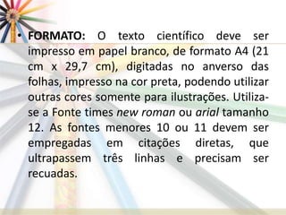 • FORMATO: O texto científico deve ser
impresso em papel branco, de formato A4 (21
cm x 29,7 cm), digitadas no anverso das
folhas, impresso na cor preta, podendo utilizar
outras cores somente para ilustrações. Utiliza-
se a Fonte times new roman ou arial tamanho
12. As fontes menores 10 ou 11 devem ser
empregadas em citações diretas, que
ultrapassem três linhas e precisam ser
recuadas.
 