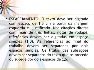 • ESPACEJAMENTO: O texto deve ser digitado
com espaço de 1,5 cm a partir da margem
esquerda e justificado. Nas citações diretas
com mais de três linhas, notas de rodapé,
referências devem ser digitadas em espaço
simples (1,0). As referencias ao final do
trabalho devem ser separadas por dois
espaços simples. Os títulos das subseções
devem ser separados do texto que os precede
ou sucede por dois espaços de 1,5.
 