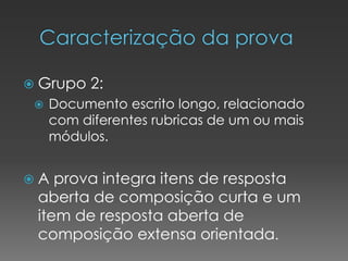  Grupo 2:
 Documento escrito longo, relacionado
com diferentes rubricas de um ou mais
módulos.
 A prova integra itens de resposta
aberta de composição curta e um
item de resposta aberta de
composição extensa orientada.
 