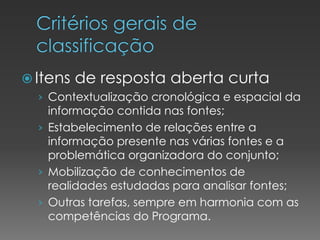  Itens de resposta aberta curta
› Contextualização cronológica e espacial da
informação contida nas fontes;
› Estabelecimento de relações entre a
informação presente nas várias fontes e a
problemática organizadora do conjunto;
› Mobilização de conhecimentos de
realidades estudadas para analisar fontes;
› Outras tarefas, sempre em harmonia com as
competências do Programa.
 