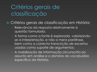  Critérios gerais de classificação em História:
› Relevância da resposta relativamente à
questão formulada;
› A forma como a fonte é explorada, valorizando-
se a interpretação, e não a mera paráfrase,
bem como a correcta transcrição de excertos
usados como suporte de argumentos;
› A mobilização de informação circunscrita ao
assunto em análise e o domínio do vocabulário
específico da História.
 