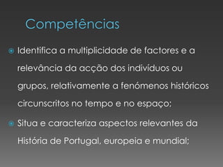  Identifica a multiplicidade de factores e a
relevância da acção dos indivíduos ou
grupos, relativamente a fenómenos históricos
circunscritos no tempo e no espaço;
 Situa e caracteriza aspectos relevantes da
História de Portugal, europeia e mundial;
 