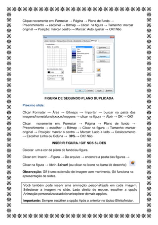 Clique novamente em: Formatar → Página → Plano de fundo →
Preenchimento → escolher → Bitmap → Clicar na figura → Tamanho: marcar
original → Posição: marcar centro → Marcar: Auto ajustar → OK! Não




                 FIGURA DE SEGUNDO PLANO DUPLICADA

Próximo slide:

Clicar Formatar → Área → Bitmaps → Importar → buscar na pasta das
imagens/home/aluno/xxxxxx/imagens → clicar na figura → Abrir → OK → OK!

Clicar    novamente em: Formatar → Página → Plano de fundo →
Preenchimento → escolher → Bitmap → Clicar na figura → Tamanho: marcar
original → Posição: marcar o centro → Marcar: Lado a lado → Deslocamento
→ Escolher Linha ou Coluna → 30% → OK! Não

                    INSERIR FIGURA / GIF NOS SLIDES

Colocar um a cor de plano de fundo/ou figura.

Clicar em: Inserir →Figura → Do arquivo → encontre a pasta das figuras →

Clicar na figura → Abrir. Salvar! (ou clicar no ícone na barra de desenho)

Observação: Gif é uma extensão de imagem com movimento. Só funciona na
apresentação de slides.

Você também pode inserir uma animação personalizada em cada imagem.
Selecionar a imagem no slide. Lado direito do mouse, escolher a opção
Animação personalizada/adicionar/explorar demais opções.

Importante: Sempre escolher a opção Após o anterior no tópico Efeito/Iniciar.
 