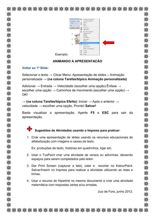 Exemplo:

                      ANIMANDO A APRESENTACÃO

Voltar ao 1º Slide:

Selecionar o texto → Clicar Menu: Apresentação de slides – Animação
personalizada → (na coluna Tarefas/tópico Animação personalizada)

Adicionar → Entrada → Velocidade (escolher uma opção) Ênfase →
escolher uma opção → Caminhos de movimento (escolher uma opção) →
OK!

→ (na coluna Tarefas/tópico Efeito): Iniciar → Após o anterior →
velocidade → escolher uma opção. Pronto! Salvar!

Basta visualizar a apresentação. Aperte F5 e ESC para sair da
apresentação.



         Sugestões de Atividades usando o Impress para praticar:

   1. Criar uma apresentação de slides usando os recursos educacionais de
      alfabetização com imagens e caixas de texto.

      Ex: produções de texto, histórias em quadrinhos, ligar etc.

   2. Usar o TuxPaint criar uma atividade de versos ou adivinhas, deixando
      espaços para serem completados pelo leitor.

   3. Dar Print Screen (capturar a tela), colar e recortar no KolourPaint.
      Salvar/Inserir no Impress para realizar a atividade utilizando as retas e
      linhas.

   4. Usar o recurso do Hiperlink no mesmo documento e criar uma atividade
      matemática com respostas certas e/ou erradas.

                                                      Juiz de Fora, junho 2012.
 