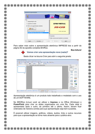 do documento ou o
                 resumo de uma
                 questão
                 interessante. Você
                 pode posicionar a
Para saber mais sobre a apresentação eletrônica IMPRESS leia a partir da
                 caixa de texto em
página 82 da apostila completa BrOffice.
                 qualquer lugar do                                   Boa leitura!
               Vamos criarUse a apresentação nova (vazia)?
                 documento. uma
                 guia Ferramentas
           Basta de Caixa de Texto Criar para abrir a seguinte janela:
                 clicar na lacuna
                 para alterar a
                 formatação da
                 caixa de texto da
                 citação.]




Apresentação eletrônica é um produto todo trabalhado e modelado com o uso
de um SOFTWARE.

No BROffice (Linux) você vai utilizar o Impress e no Office (Windows) o
PowerPoint para criar os slides organizados em uma fila. Cada slide é
apresentado após o outro, do primeiro até o último. Assim, devem ficar
ordenados de maneira correta para que apresentação seja bem sucedida.

É possível utilizar imagens, gráficos, vídeos, áudios, links e outros recursos
para que a apresentação se torne mais atraente para o público-alvo.
 