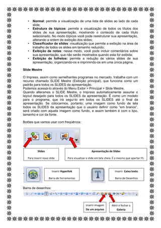 •   Normal: permite a visualização de uma lista de slides ao lado de cada
       slide;
   •   Estrutura de tópicos: permite a visualização de todos os títulos dos
       slides de sua apresentação, mostrando o conteúdo de cada título
       selecionado. No modo tópicos você pode reestruturar sua apresentação,
       alterando a ordem de exibição dos slides;
   •   Classificador de slides: visualização que permite a exibição na área de
       trabalho de todos os slides em tamanho reduzido;
   •   Exibição de notas: nesse modo, você pode incluir comentários sobre
       sua apresentação, que não serão mostrados quando esta for exibida;
   •   Exibição de folhetos: permite a redução de vários slides de sua
       apresentação, organizando-os e imprimindo-os em uma única página.

Slide Mestre

O Impress, assim como semelhantes programas no mercado, trabalha com um
recurso chamado SLIDE Mestre (Exibição principal), que funciona como um
padrão para todos os SLIDES da apresentação.
Podemos acessá-lo através do Menu Exibir > Principal > Slide Mestre.
Quando alteramos o SLIDE Mestre, o Impress automaticamente assume o
layout desejado para todos os SLIDES da apresentação. É como um modelo
para o programa, que irá segui-lo em todos os SLIDES até o final da
apresentação. Se colocarmos, portanto, uma imagem como fundo de tela
todos os SLIDES da apresentação que o usuário definir como “em branco”,
será criado com aquela imagem como fundo, e assim também é com o tipo,
tamanho e cor da fonte.

Botões que vamos usar com freqüência:




           Slides                                       Apresentação de Slides

   Para inserir novo slide          Para visualizar o slide em tela cheia. É o mesmo que apertar F5.



                       Inserir Hyperlink                                   Inserir Caixa texto

                    Barra de Ferramentas                                   Barra de Desenhos


Barra de desenhos:




                                                   Inserir imagem       Abrir e fechar a
                                                   De um arquivo            Galeria
 