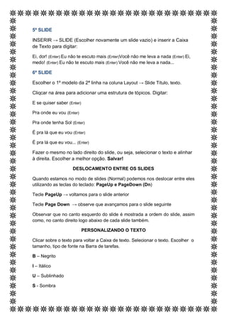 5º SLIDE

INSERIR → SLIDE (Escolher novamente um slide vazio) e inserir a Caixa
de Texto para digitar:

Ei, dor! (Enter) Eu não te escuto mais (Enter)Você não me leva a nada (Enter) Ei,
medo! (Enter) Eu não te escuto mais (Enter) Você não me leva a nada...

6º SLIDE

Escolher o 1º modelo da 2ª linha na coluna Layout → Slide Título, texto.

Cliqcar na área para adicionar uma estrutura de tópicos. Digitar:

E se quiser saber (Enter)

Pra onde eu vou (Enter)

Pra onde tenha Sol (Enter)

É pra lá que eu vou (Enter)

É pra lá que eu vou... (Enter)

Fazer o mesmo no lado direito do slide, ou seja, selecionar o texto e alinhar
à direita. Escolher a melhor opção. Salvar!

                     DESLOCAMENTO ENTRE OS SLIDES

Quando estamos no modo de slides (Normal) podemos nos deslocar entre eles
utilizando as teclas do teclado: PageUp e PageDown (Dn)

Tecle PageUp → voltamos para o slide anterior

Tecle Page Down → observe que avançamos para o slide seguinte

Observar que no canto esquerdo do slide é mostrada a ordem do slide, assim
como, no canto direito logo abaixo de cada slide também.

                            PERSONALIZANDO O TEXTO

Clicar sobre o texto para voltar a Caixa de texto. Selecionar o texto. Escolher o
tamanho, tipo de fonte na Barra de tarefas.

B – Negrito

I – Itálico

U – Sublinhado

S - Sombra
 