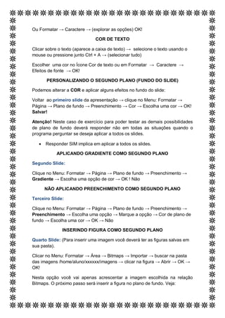 Ou Formatar → Caractere → (explorar as opções) OK!

                               COR DE TEXTO

Clicar sobre o texto (aparece a caixa de texto) → selecione o texto usando o
mouse ou pressione junto Ctrl + A → (selecionar tudo)

Escolher uma cor no Ícone Cor de texto ou em Formatar → Caractere →
Efeitos de fonte → OK!

       PERSONALIZANDO O SEGUNDO PLANO (FUNDO DO SLIDE)

Podemos alterar a COR e aplicar alguns efeitos no fundo do slide:

Voltar ao primeiro slide da apresentação → clique no Menu: Formatar →
Página → Plano de fundo → Preenchimento → Cor → Escolha uma cor → OK!
Salvar!

Atenção! Neste caso de exercício para poder testar as demais possibilidades
de plano de fundo deverá responder não em todas as situações quando o
programa perguntar se deseja aplicar a todos os slides.

      Responder SIM implica em aplicar a todos os slides.

            APLICANDO GRADIENTE COMO SEGUNDO PLANO

Segundo Slide:

Clique no Menu: Formatar → Página → Plano de fundo → Preenchimento →
Gradiente → Escolha uma opção de cor → OK ! Não

       NÃO APLICANDO PREENCHIMENTO COMO SEGUNDO PLANO

Terceiro Slide:

Clique no Menu: Formatar → Página → Plano de fundo → Preenchimento →
Preenchimento → Escolha uma opção → Marque a opção → Cor de plano de
fundo → Escolha uma cor → OK → Não

              INSERINDO FIGURA COMO SEGUNDO PLANO

Quarto Slide: (Para inserir uma imagem você deverá ter as figuras salvas em
sua pasta).

Clicar no Menu: Formatar → Área → Bitmaps → Importar → buscar na pasta
das imagens /home/aluno/xxxxxx/imagens → clicar na figura → Abrir → OK →
OK!

Nesta opção você vai apenas acrescentar a imagem escolhida na relação
Bitmaps. O próximo passo será inserir a figura no plano de fundo. Veja:
 