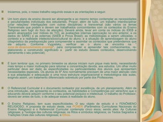 Iniciemos, pois, o nosso trabalho seguindo essas e as orientações a seguir.  Um bom plano de ensino deverá ser abrangente e ao mesmo tempo contemplar as necessidades e peculiaridades individuais dos estudantes. Propor, além de tudo, um trabalho interdisciplinar (criar relações/ interligações com outras disciplinas) e transversal (são vários os temas Transversais que podem e devem ser trabalhados concomitantes com os conteúdos do Ensino Religioso sem fugir do foco de atenção); Deverá ainda, levar em conta os índices do IDEB a serem alcançados (ver índices do TO), as avaliações internas (aprovação no ano anterior, e os dados do SARE) e as externas (SAEB e Prova Brasil); as metodologias a serem utilizadas; o contexto e a realidade intelecto/sócio/cultural do aluno; e a situação de aprendizagem do aluno (diagnóstico da predisposição para compreender e assimilar os conteúdos que pretendemos que ele adquira. Conforme Vygostsky, verificar se o aluno se encontra na “ zona de desenvolvimento proximal ”, para compreender e apreender tais conhecimentos, re-elaborando e construindo significado a  partir do estudo desses conteúdos, desenvolvendo plenamente o seu potencial).  É bom lembrar que, no primeiro bimestre os alunos iniciam num pique mais lento, necessitando mais tempo e maior motivação para retomar a concentração devida, aos estudos. Um olhar muito particular deve ser dado às especificidades ou particularidades dos alunos que apresentam necessidades especiais. Os alunos do 6º Ano normalmente precisam de uma maior atenção visto a sua adaptação e adequação a uma nova estrutura organizacional e metodológica das aulas, exigindo assim, um tratamento diferenciado sobretudo por parte dos Professores.  O Referencial Curricular é o documento norteador por excelência, de um planejamento. Além de uma introdução, ele apresenta os conteúdos, as habilidades e Competências por série/Ano que o educando deverá adquirir conforme o seu potencial psíquico e intelectual. O trabalho do Professor, deverá ser antes de tudo, o de adequar esses à realidade do aluno. O Ensino Religioso, tem suas especificidades. O seu objeto de estudo é o FENÔMENO RELIGIOSO. A proposta de estudo deste, nos  PCNER  (Parâmetros Curriculares Nacionais do Ensino Religioso) e o Referencial Curricular contempla cinco eixos, sendo eles: As Culturas religiosas; a Teologia das culturas religiosas; os Ritos e símbolos religiosos; os Textos Sagrados e Tradições Orais das culturas religiosas; e  Ethos . 