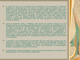 É muito bom ter um Livro Didático que contemple as Leis Nacionais e Estaduais orientando a Educação como um todo. E já existem algumas coleções de Livros Didáticos de Ensino Religioso que atendem bastante essas orientações, porém, nem todas. Algumas coleções têm como preocupação principal trabalhar o cristianismo. Apresentam poucas propostas além do estudo dessas religiões. Mesmo que seja muito importante ter conhecimento delas, necessitamos ir além, conhecendo também as religiões de matriz afro e indígenas, as quais fazem parte das nossas raízes culturais; e ainda, as religiões orientais ampliando os nossos conhecimentos de mundo. E estas estão se tornando cada vez mais presentes no nosso país, nas nossas localidades. Como já dissemos antes, o Professor não deverá se prender somente no Livro Didático mesmo que ele atenda significativamente os requisitos pré-estabelecidos por orientações e leis. Pois há também outras fontes de pesquisa mais abrangentes como os livros paradidáticos que trabalham mais detalhadamente esses conteúdos, necessitando, é claro, uma boa orientação para pesquisa e uma adaptação à idade/Série/Ano do estudante como também às Competências e Habilidades; A internet é uma excelente fonte de pesquisa trazendo inúmeras possibilidades de textos, filmes, vídeos e músicas que se prestam para qualificar o trabalho de ensino e aprendizagem dos educandos (Cf.: sugestões de fontes de pesquisa no final do texto e nos hiprlinks). A avaliação no/do planejamento é fundamental. Ela não pode servir apenas para dar nota para os alunos. Deverá antes de tudo, nortear as metodologias utilizadas no trabalho de ensino e aprendizagem dos alunos. A avaliação deve ser um elemento norteador do trabalho do Professor. O avanço dos estudantes na aprendizagem sinaliza a qualidade do trabalho do Professor.  Exemplificando nossas orientações, vamos apresentar sucintamente um planejamento bimestral para o 6º Ano do Ensino Fundamental: 