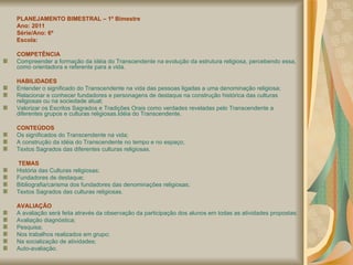 PLANEJAMENTO BIMESTRAL – 1º Bimestre Ano: 2011 Série/Ano: 6º Escola: COMPETÊNCIA Compreender a formação da idéia do Transcendente na evolução da estrutura religiosa, percebendo essa, como orientadora e referente para a vida.  HABILIDADES Entender o significado do Transcendente na vida das pessoas ligadas a uma denominação religiosa; Relacionar e conhecer fundadores e personagens de destaque na construção histórica das culturas religiosas ou na sociedade atual; Valorizar os Escritos Sagrados e Tradições Orais como verdades reveladas pelo Transcendente a diferentes grupos e culturas religiosas.Idéia do Transcendente.  CONTEÚDOS Os significados do Transcendente na vida;  A construção da idéia do Transcendente no tempo e no espaço; Textos Sagrados das diferentes culturas religiosas.   TEMAS História das Culturas religiosas; Fundadores de destaque;  Bibliografia/carisma dos fundadores das denominações religiosas; Textos Sagrados das culturas religiosas. AVALIAÇÃO A avaliação será feita através da observação da participação dos alunos em todas as atividades propostas: Avaliação diagnóstica; Pesquisa; Nos trabalhos realizados em grupo; Na socialização de atividades; Auto-avaliação. 