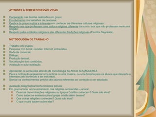 ATITUDES A SEREM DESENVOLVIDAS Cooperação  nas tarefas realizadas em grupo; Envolvimento  nos trabalhos de pesquisa; Quebra de preconceitos e interesse  em conhecer as diferentes culturas religiosas; Respeito aos que professam uma cultura religiosa diferente  da sua ou aos que não professam nenhuma religião; Respeito pelos símbolos religiosos das diferentes tradições religiosas  (Escritos Sagrados). METODOLOGIA DE TRABALHO Trabalho em grupos; Pesquisa: Em livros; revistas; internet; entrevistas. Roda de conversa; Diálogo; Produção textual; Socialização dos conteúdos; Avaliação e auto-avaliação. Apresentar os conteúdos através da metodologia do ARCO de MAGUEREZ. Para a motivação apresentar uma notícia ou uma música, ou uma história para os alunos que desperta o interesse pelo conteúdo a ser estudado. Sondar os conhecimentos prévios dos alunos referentes ao conteúdo a ser estudado. Avaliação Diagnóstica/conhecimentos prévios Em grupos fazer um levantamento das religiões conhecidas – anotar  Quantas denominações religiosas ou Igrejas Cristãs conhecem? Quais são elas? Como saber se existem outras Igrejas cristãs além dessas?  Que outras religiões conhecem? Quais são elas? O que vocês sabem sobre elas? 