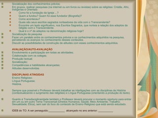 Socialização dos conhecimentos prévios; Em grupos, realizar pesquisas (na internet ou em livros ou revistas) sobre as religiões: Cristãs, Afro, Indígenas e Orientais:  Como foi a fundação da Igreja ...?  Quem a fundou? Quem foi esse fundador (Biografia)?  Como aconteceu? Quais são seus escritos sagrados norteadores da vida com o Transcendente? Encontre um texto significativo, nos Escritos Sagrados, que norteia a relação dos adeptos da religião com o Transcendente.  Qual é o nº de adeptos na denominação religiosa hoje?  Socialização da pesquisa Fazer um paralelo entre os conhecimentos prévios e os conhecimentos adquiridos na pesquisa, percebendo os avanços no conhecimento desses conteúdos. Discutir as possibilidades de construção de atitudes com esses conhecimentos adquiridos. AVALIAÇÃO/AUTO-AVALIAÇÃO Envolvimento e participação em todas as atividades; Colaboração com os colegas; Produção textual; Socialização; Competências e habilidades alcançadas; Atitudes desenvolvidas.  DISCIPLINAS ATINGIDAS Ensino Religioso; Língua Portuguesa;  História. Sempre que possível o Professor deverá trabalhar as interligações com as disciplinas de História (contextualizando o surgimento das religiões) e Língua Portuguesa (orientando a produção do texto).  Quanto à Transdisciplinaridade também o Professor deverá procurar o momento oportuno para entrar em um ou em outro Tema Transversal (Direitos Humanos; Saúde; Meio Ambiente; Trabalho; Sexualidade; Ética), sem sair do foco do conteúdo de Ensino Religioso que está sendo estudado. IDEB do TO: A ser perseguido:___________  alcançado no ano anterior: __________ 