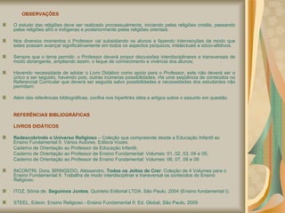 OBSERVAÇÕES O estudo das religiões deve ser realizado processualmente, iniciando pelas religiões cristãs, passando pelas religiões afro e indígenas e posteriormente pelas religiões orientais. Nos diversos momentos o Professor vai subsidiando os alunos e fazendo intervenções de modo que estes possam avançar significativamente em todos os aspectos psíquicos, intelectuais e sócio-afetivos. Sempre que o tema permitir, o Professor deverá propor discussões interdisciplinares e transversais de modo abrangente, ampliando assim, o leque de conhecimento e vivência dos alunos; Havendo necessidade de adotar o Livro Didático como apoio para o Professor, este não deverá ser o único a ser seguido, havendo pois, outras inúmeras possibilidades. Há uma seqüência de conteúdos no Referencial Curricular que deverá ser seguida salvo possibilidades e necessidades dos estudantes não permitam; Além das referências bibliográficas, confira nos hiperlinks sites e artigos sobre o assunto em questão. REFERÊNCIAS BIBLIOGRÁFICAS  LIVROS DIDÁTICOS Redescobrindo o Universo Religioso  – Coleção que compreende desde a Educação Infantil ao Ensino Fundamental II. Vários Autores. Editora Vozes. Caderno de Orientação ao Professor de Educação Infantil; Caderno de Orientação ao Professor de Ensino Fundamental: Volumes: 01, 02, 03, 04 e 05; Caderno de Orientação ao Professor de Ensino Fundamental: Volumes: 06, 07, 08 e 09.  INCONTRI, Dora, BRINGEDO, Alessandro.  Todos os Jeitos de Crer : Coleção de 4 Volumes para o Ensino Fundamental II. Trabalha de modo interdisciplinar e transversal os conteúdos do Ensino Religioso. ITOZ, Sônia de.  Seguimos Juntos . Quinteto Editorial LTDA. São Paulo, 2004 (Ensino fundamental I); STEEL, Edson. Ensino Religioso - Ensino Fundamental II: Ed. Global, São Paulo, 2009  
