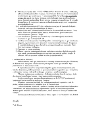 9- Atenção às questões ditas como ATUALIDADES. Diferente de outros vestibulares,
a Unicamp não cobrará fatos recentes, principalmente deste ano. No máximo algum
acontecimento que aconteceu no 1º semestre de 2010. Na verdade não se pergunta
sobre o fato em si, mas é uma forma de contextualização para se cobrar alguma
teoria. Exemplo: pode se falar do pré-sal mas perguntar sobre as formas de extração
do petróleo ou de como se revertem as verbas destinadas ao governo, com possível
associação à pobreza.
10- A tendência é que mais de 80% dos conhecimentos sejam de geografia do Brasil.
Isso é que venho percebendo ao longo de 8 anos...
11- Cuidado que outra forma de questões detratoras são as que induzem ao erro. Fique
muito atento com questões óbvias demais, principalmente quando envolvem
análises de textos, gráficos e mapas.
12- Não haverá mais questões que solicitam que o candidato aponte alternativas
incorretas ou que analise entre V e F .
13- um fato curioso é que estão evitando questões com interrogação ou que remete uma
pergunta. Agora tem um texto-enunciado e simplesmente termina com dois pontos.
O candidato terá que ver qual alternativa dará a continuação do enunciado. Achei
bem interessante e inteligente.
14- Acabaram as provas temáticas.
15- Chamo a atenção para as estatísticas de vestibulares anteriores da Unicamp onde
uma grande gama de candidatos erram questões que eram de análises simples de
tabelas e gráficos, portanto cuidado ao olhar gráficos e tabelas!
Considerações do professor:
Particularmente achei que a tendência da Unicamp seria melhorar a prova no intuito
de deixá-la mais inteligente e menos desleal para aqueles alunos que estudam. Algo
parecido com as matrizes do ENEM.
A impressão que eu tive foi que a mudança foi apenas no intuito de minimizar o
trabalho de correção, onde suprimiram as questões dissertativas; questões que é obrigatória
a intervenção humana e não pode-se delegar a correção a uma leitora óptica.
Algumas mudanças eu gostei como a fusão de sociologia, filosofia e artes; a fusão
das duas vertentes física e humana e o corte de conteúdo demasiado.
Infelizmente algumas questões são parecidas com as da FUVEST e outras semi-
impossíveis com as tendências antigas da Unicamp.
Só saberei mesmo da qualidade das mudanças quando sair o primeiro ciclo de
provas e aferir se as orientações passadas serão de fato aplicadas.
Consideração final: considero a prova da Unicamp uma avaliação onde os alunos do
Santa Marina tem perfeitas condições e plenamente capazes de resolver e lograr êxito.
Bastará apenas trabalhar as questões emocionais, muita atenção na resolução e administrar
o tempo.
Espero que as observações tenham sido úteis e espero vê-los “lá dentro” em 2011!!!
Abração,
Prof. Rógers
 
