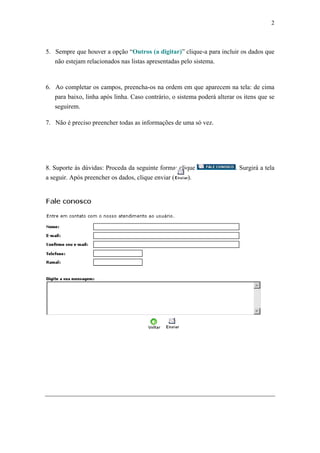 2



5. Sempre que houver a opção “Outros (a digitar)” clique-a para incluir os dados que
   não estejam relacionados nas listas apresentadas pelo sistema.



6. Ao completar os campos, preencha-os na ordem em que aparecem na tela: de cima
   para baixo, linha após linha. Caso contrário, o sistema poderá alterar os itens que se
   seguirem.

7. Não é preciso preencher todas as informações de uma só vez.




8. Suporte às dúvidas: Proceda da seguinte forma: clique                 . Surgirá a tela
a seguir. Após preencher os dados, clique enviar (    ).
 