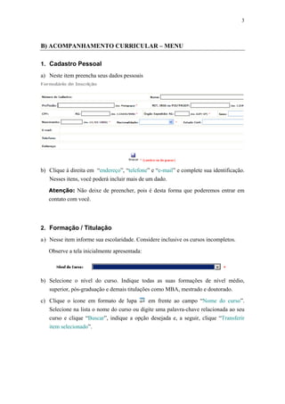 3



B) ACOMPANHAMENTO CURRICULAR – MENU

1. Cadastro Pessoal

a) Neste item preencha seus dados pessoais




b) Clique à direita em “endereço”, “telefone” e “e-mail” e complete sua identificação.
   Nesses itens, você poderá incluir mais de um dado.

   Atenção: Não deixe de preencher, pois é desta forma que poderemos entrar em
   contato com você.




2. Formação / Titulação
a ) Nesse item informe sua escolaridade. Considere inclusive os cursos incompletos.

   Observe a tela inicialmente apresentada:




b) Selecione o nível do curso. Indique todas as suas formações de nível médio,
   superior, pós-graduação e demais titulações como MBA, mestrado e doutorado.

c) Clique o ícone em formato de lupa        em frente ao campo “Nome do curso”.
   Selecione na lista o nome do curso ou digite uma palavra-chave relacionada ao seu
   curso e clique “Buscar”, indique a opção desejada e, a seguir, clique “Transferir
   item selecionado”.
 
