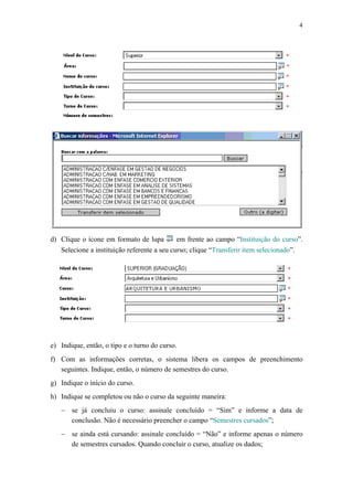 4




d) Clique o ícone em formato de lupa         em frente ao campo “Instituição do curso”.
   Selecione a instituição referente a seu curso; clique “Transferir item selecionado”.




e) Indique, então, o tipo e o turno do curso.
f) Com as informações corretas, o sistema libera os campos de preenchimento
   seguintes. Indique, então, o número de semestres do curso.
g) Indique o início do curso.
h) Indique se completou ou não o curso da seguinte maneira:
   − se já concluiu o curso: assinale concluído = “Sim” e informe a data de
     conclusão. Não é necessário preencher o campo “Semestres cursados”;
   − se ainda está cursando: assinale concluído = “Não” e informe apenas o número
     de semestres cursados. Quando concluir o curso, atualize os dados;
 