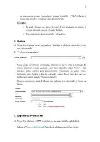 5



   − se interrompeu o curso (incompleto): assinale concluído = “Não”, informe o
     número de semestres cursados e a data de interrupção.
   Atenção:

          • Se você informou um curso de nível de pós-graduação ou acima, o
            sistema solicitará o ano de obtenção do título.

          • O preenchimento desse campo não é obrigatório.


3. Cursos

a) Nesse item relacione cursos que realizou. Verifique a tabela de cursos disponíveis
   que é apresentada.

b) Verifique o campo abaixo:




   Nesse campo são exibidas informações referentes ao curso: nome e instituição de
   ensino. Selecione a opção desejada. Caso não a encontre, clique “Outro”. São
   exibidos, então, campos para preenchimento relacionados ao curso: nome,
   instituição, carga horária e data de conclusão. Alguns desses itens, por sua vez,
   também apresentam a opção “Outros (a digitar)”.

   Observe atentamente, antes de efetuar uma inclusão, se a informação já consta na
   tabela.




4. Experiência Profissional

a) Nesse item relacione TODAS as instituições nas quais trabalha ou trabalhou.


   Indique a “Natureza da Instituição” através da tabela que aparece no campo:
 