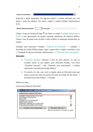 6




Selecione a opção apropriada. Em algumas opções o sistema solicitará que você
digite o nome da empresa. Em outras, surgirá o campo Unidade Administrativa
(UA).




Clique o ícone em formato de lupa    em frente ao campo “Unidade Administrativa
(UA)” e será apresentado um quadro contendo instituições de natureza pública.
Clique o item de grupo mais elevado e serão exibidos os subgrupos pertencentes ao
mesmo.

Exemplo: para selecionar “Fundap”: “Natureza da Instituição” → estadual →
Secretária de Gestão Pública (duplo clique e aparecerão os órgãos vinculados a ela)
→ Fundação do Desenvolvimento Administrativo → “Transferir item selecionado”.

Atenção:

       • “Transferir item-pai” seleciona o item do nível anterior, ou seja, no
         exemplo acima, se, por engano, após selecionar Fundap, você clicar
         “Transferir item-pai” e não “Transferir item selecionado”, o sistema
         selecionará “Secretária de Gestão Pública”.

       • O caminho de volta, caso você se engane, pode ser feito pelo menu que
         aparece acima das listas de nomes (Governo do Estado de São Paulo →
         Secretária de Gestão Pública → Fundap).

Observe as telas:

Governo do Estado de São Paulo.
 