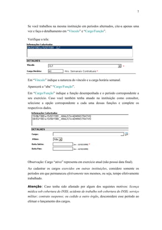 7



Se você trabalhou na mesma instituição em períodos alternados, cite-a apenas uma
vez e faça o detalhamento em “Vínculo” e “Cargo/Função”.

Verifique a tela:




Em “Vínculo” indique a natureza do vínculo e a carga horária semanal.

Aparecerá a “aba” “Cargo/Função”.

Em “Cargo/Função” indique a função desempenhada e o período correspondente a
seu exercício. Caso você também tenha atuado na instituição como consultor,
selecione a opção correspondente a cada uma dessas funções e complete os
respectivos dados.




Observação: Cargo “ativo” representa em exercício atual (não possui data final).

Ao cadastrar os cargos exercidos em outras instituições, considere somente os
períodos em que permaneceu efetivamente nos mesmos, ou seja, tempo efetivamente
trabalhado.

Atenção: Caso tenha sido afastado por algum dos seguintes motivos: licença
médica sob cobertura do INSS; acidente de trabalho sob cobertura do INSS; serviço
militar; contrato suspenso; ou cedido a outro órgão, desconsidere esse período ao
efetuar o lançamento dos cargos.
 