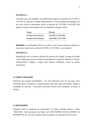 8



   EXEMPLO 1:

   Considere que você trabalhou em determinada empresa no período de 4/3/1983 a
   15/7/1991 no cargo de “Analista Administrativo” e esteve afastado, por qualquer um
   dos cinco motivos relacionados acima, no período de 11/8/1988 a 14/6/1989. Seu
   quadro de cargos nessa empresa deve ser lançado da seguinte forma:

                 Cargo:                       Período
                 Analista Administrativo      4/3/1983 a 10/8/1988
                 Analista Administrativo      15/6/1989 a 15/7/1991


   Atenção: se a interrupção referir-se a cedido a outro órgão, relacione o período no
   órgão para o qual esteve cedido (11/8/1988 a 14/6/1989) – veja exemplo 2.

   EXEMPLO 2:

   Suponha que você se manteve afastado da empresa do exemplo 1 porque foi cedido
   a outro órgão para exercer a função correspondente ao cargo de “Supervisor Técnico
   Administrativo”. Indique o órgão como empresa trabalhada e lance as demais
   informações.




5) CARGO / LOCALIDADE

Selecione o(s) cargo(s) pretendido(s). Se você selecionar mais de um cargo, deve
identificar qual é a primeira e a segunda opção. Para cada cargo selecionado, indique a
localidade de interesse. Você pode selecionar somente uma localidade, ou duas, se
desejar.




6) QUESTIONÁRIO

Responda todas as perguntas do questionário. Na última questão aparece o botão
“GRAVAR”. Após pressionar este botão você NÃO PODERÁ MAIS ALTERAR AS
RESPOSTAS. Se você não responder todas as questões sua inscrição não será aceita.
 