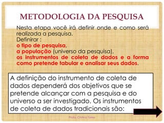 METODOLOGIA DA PESQUISA
Nesta etapa você irá definir onde e como será
realizada a pesquisa.
Definirar :
o tipo de pesquisa,
a população (universo da pesquisa),
os instrumentos de coleta de dados e a forma
como pretende tabular e analisar seus dados.

A definição do instrumento de coleta de
dados dependerá dos objetivos que se
pretende alcançar com a pesquisa e do
universo a ser investigado. Os instrumentos
de coleta de dados tradicionais são:
Profa. Cristina Torres

 