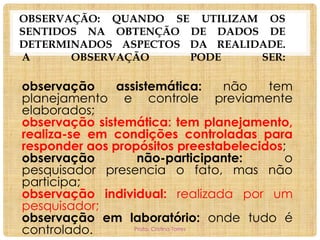 OBSERVAÇÃO: QUANDO SE UTILIZAM OS
SENTIDOS NA OBTENÇÃO DE DADOS DE
DETERMINADOS ASPECTOS DA REALIDADE.
A
OBSERVAÇÃO
PODE
SER:

observação
assistemática:
não
tem
planejamento e controle previamente
elaborados;
observação sistemática: tem planejamento,
realiza-se em condições controladas para
responder aos propósitos preestabelecidos;
observação
não-participante:
o
pesquisador presencia o fato, mas não
participa;
observação individual: realizada por um
pesquisador;
observação em laboratório: onde tudo é
Profa. Cristina Torres
controlado.

 