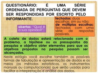 QUESTIONÁRIO:
É
UMA
SÉRIE
ORDENADA DE PERGUNTAS QUE DEVEM
SER RESPONDIDAS POR ESCRITO PELO
fechadas: duas
INFORMANTE.

escolhas: sim ou não;
de múltiplas escolhas:
abertas: “Qual é
fechadas com uma
a sua opinião?”;
série
de
respostas
possíveis.
A coleta de dados estará relacionada com o
problema, a hipótese ou os pressupostos da
pesquisa e objetiva obter elementos para que os
objetivos propostos na pesquisa possam ser
alcançados.
Neste estágio você escolhe também as possíveis
formas de tabulação e apresentação de dados e os
meios (os métodos estatísticos, os instrumentos
manuais ou computacionais) que serão usados para
Profa. Cristina Torres
facilitar a interpretação e análise dos dados.

 
