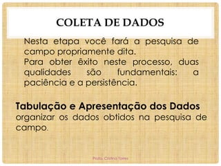 COLETA DE DADOS
Nesta etapa você fará a pesquisa de
campo propriamente dita.
Para obter êxito neste processo, duas
qualidades
são
fundamentais:
a
paciência e a persistência.

Tabulação e Apresentação dos Dados

organizar os dados obtidos na pesquisa de
campo.

Profa. Cristina Torres

 