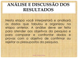 ANÁLISE E DISCUSSÃO DOS
RESULTADOS
Nesta etapa você interpretará e analisará
os dados que tabulou e organizou na
etapa anterior. A análise deve ser feita
para atender aos objetivos da pesquisa e
para comparar e confrontar dados e
provas com o objetivo de confirmar ou
rejeitar os pressupostos da pesquisa.

Profa. Cristina Torres

 