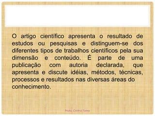 O artigo científico apresenta o resultado de
estudos ou pesquisas e distinguem-se dos
diferentes tipos de trabalhos científicos pela sua
dimensão e conteúdo. É parte de uma
publicação com autoria declarada, que
apresenta e discute idéias, métodos, técnicas,
processos e resultados nas diversas áreas do
conhecimento.

Profa. Cristina Torres

 