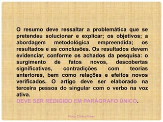 O resumo deve ressaltar a problemática que se
pretendeu solucionar e explicar; os objetivos; a
abordagem
metodológica
empreendida;
os
resultados e as conclusões. Os resultados devem
evidenciar, conforme os achados da pesquisa: o
surgimento
de
fatos
novos,
descobertas
significativas,
contradições
com
teorias
anteriores, bem como relações e efeitos novos
verificados. O artigo deve ser elaborado na
terceira pessoa do singular com o verbo na voz
ativa.
DEVE SER REDIGIDO EM PARÁGRAFO ÚNICO.
Profa. Cristina Torres

 