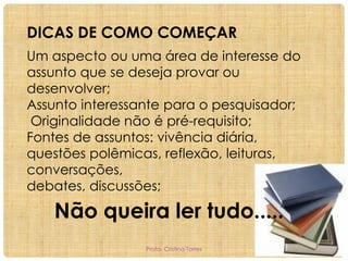 DICAS DE COMO COMEÇAR
Um aspecto ou uma área de interesse do
assunto que se deseja provar ou
desenvolver;
Assunto interessante para o pesquisador;
Originalidade não é pré-requisito;
Fontes de assuntos: vivência diária,
questões polêmicas, reflexão, leituras,
conversações,
debates, discussões;

Não queira ler tudo.....
Profa. Cristina Torres

 