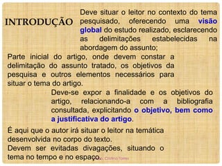 Deve situar o leitor no contexto do tema
INTRODUÇÃO pesquisado, oferecendo uma visão
global do estudo realizado, esclarecendo
as
delimitações
estabelecidas
na
abordagem do assunto;
Parte inicial do artigo, onde devem constar a
delimitação do assunto tratado, os objetivos da
pesquisa e outros elementos necessários para
situar o tema do artigo.
Deve-se expor a finalidade e os objetivos do
artigo, relacionando-a com a bibliografia
consultada, explicitando o objetivo, bem como
a justificativa do artigo.
É aqui que o autor irá situar o leitor na temática
desenvolvida no corpo do texto.
Devem ser evitadas divagações, situando o
tema no tempo e no espaço. Cristina Torres
Profa.

 
