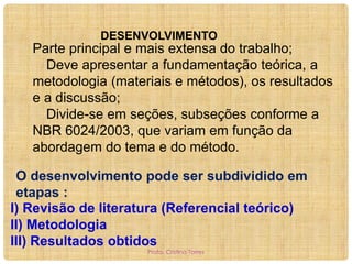 DESENVOLVIMENTO

Parte principal e mais extensa do trabalho;
Deve apresentar a fundamentação teórica, a
metodologia (materiais e métodos), os resultados
e a discussão;
Divide-se em seções, subseções conforme a
NBR 6024/2003, que variam em função da
abordagem do tema e do método.
O desenvolvimento pode ser subdividido em
etapas :
I) Revisão de literatura (Referencial teórico)
II) Metodologia
III) Resultados obtidos
Profa. Cristina Torres

 