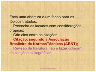 Faça uma abertura e um fecho para os
tópicos tratados;
Preencha as lacunas com considerações
próprias;
Crie elos entre as citações;
Citação, segundo a Associação
Brasileira de NormasTécnicas (ABNT);
Revisão de literatura não é fazer colagem
de citações bibliográficas;

Profa. Cristina Torres

 