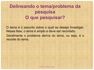 Delineando o tema/problema da
pesquisa
O que pesquisar?
O tema é o assunto sobre o qual se deseja investigar.
Nessa fase, o tema é amplo e deve ser recortado.
Geralmente o problema deriva do tema, ou seja, é o
recorte do tema.

Profa. Cristina Torres

 