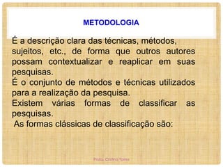 METODOLOGIA

É a descrição clara das técnicas, métodos,
sujeitos, etc., de forma que outros autores
possam contextualizar e reaplicar em suas
pesquisas.
É o conjunto de métodos e técnicas utilizados
para a realização da pesquisa.
Existem várias formas de classificar as
pesquisas.
As formas clássicas de classificação são:

Profa. Cristina Torres

 