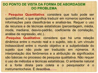DO PONTO DE VISTA DA FORMA DE ABORDAGEM
DO PROBLEMA
- Pesquisa Quantitativa: considera que tudo pode ser
quantificável, o que significa traduzir em números opiniões e
informações para classificá-las e analisá-las. Requer o uso
de recursos e de técnicas estatísticas (percentagem, média,
moda, mediana, desvio-padrão, coeficiente de correlação,
análise de regressão, etc.).
-Pesquisa Qualitativa: considera que há uma relação
dinâmica entre o mundo real e o sujeito, isto é, um vínculo
indissociável entre o mundo objetivo e a subjetividade do
sujeito que não pode ser traduzido em números. A
interpretação dos fenômenos e a atribuição de significados
são básicas no processo de pesquisa qualitativa. Não requer
o uso de métodos e técnicas estatísticas. O ambiente natural
é a fonte direta para coleta e o pesquisador é o
instrumentochave. É descritiva. Torres
Profa. Cristina

 