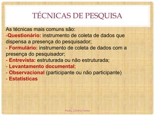 TÉCNICAS DE PESQUISA
As técnicas mais comuns são:
-Questionário: instrumento de coleta de dados que
dispensa a presença do pesquisador;
- Formulário: instrumento de coleta de dados com a
presença do pesquisador;
- Entrevista: estruturada ou não estruturada;
- Levantamento documental;
- Observacional (participante ou não participante)
- Estatísticas

Profa. Cristina Torres

 