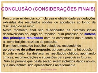CONCLUSÃO (CONSIDERAÇÕES FINAIS)
Procura-se evidenciar com clareza e objetividade as deduções
extraídas dos resultados obtidos ou apontadas ao longo da
discussão do assunto.
Neste momento final são relacionadas as diversas idéias
desenvolvidas ao longo do trabalho, num processo de síntese
dos principais resultados com os comentários dos autores e
as contribuições trazidas da pesquisa.
É um fechamento do trabalho estudado, respondendo
ao objetivo do artigo proposto, apresentados na Introdução;
É onde o autor irá destacar os resultados obtidos, apontando
críticas, recomendações e sugestões para pesquisas futuras.
Não se permite que nesta seção sejam incluídos dados novos,
que não tenham sido apresentados anteriormente.
Profa. Cristina Torres

 