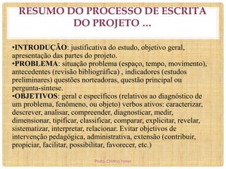 RESUMO DO PROCESSO DE ESCRITA
DO PROJETO …
•INTRODUÇÃO: justificativa do estudo, objetivo geral,
apresentação das partes do projeto.
•PROBLEMA: situação problema (espaço, tempo, movimento),
antecedentes (revisão bibliográfica) , indicadores (estudos
preliminares) questões norteadoras, questão principal ou
pergunta-síntese.
•OBJETIVOS: geral e específicos (relativos ao diagnóstico de
um problema, fenômeno, ou objeto) verbos ativos: caracterizar,
descrever, analisar, compreender, diagnosticar, medir,
dimensionar, tipificar, classificar, comparar, explicitar, revelar,
sistematizar, interpretar, relacionar. Evitar objetivos de
intervenção pedagógica, administrativa, extensão (contribuir,
propiciar, facilitar, possibilitar, favorecer, etc.)
Profa. Cristina Torres

 
