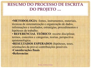 RESUMO DO PROCESSO DE ESCRITA
DO PROJETO …
•METODOLOGIA: fontes, instrumentos, materiais,
técnicas de sistematização e organização de dados,
informações e resultados, estratégias, procedimentos e
hipóteses de trabalho.
• REFERENCIAL TEÓRICO: recorte disciplinar,
termos, conceitos e categorias, teorias, perspectiva
epistemológica.
•RESULTADOS ESPERADOS (hipóteses, teses,
orientações da prova) contribuições possíveis.
•Considerações finais
•Referencias

Profa. Cristina Torres

 