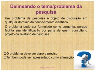 Delineando o tema/problema da
pesquisa
Um problema de pesquisa é objeto de discussão em
qualquer domínio do conhecimento científico.
O problema pode ser formulado como pergunta, porque
facilita sua identificação por parte de quem consulta o
projeto ou relatório de pesquisa.

O problema deve ser claro e preciso
Também pode ser apresentado como afirmação.
Profa. Cristina Torres

 