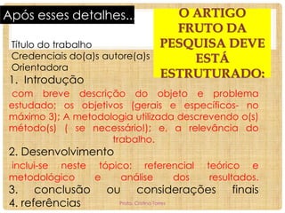 Após esses detalhes...
Título do trabalho
Credenciais do(a)s autore(a)s
Orientadora

1. Introdução

O ARTIGO
FRUTO DA
PESQUISA DEVE
ESTÁ
ESTRUTURADO:

com breve descrição do objeto e problema
estudado; os objetivos (gerais e específicos- no
máximo 3); A metodologia utilizada descrevendo o(s)
método(s) ( se necessário!); e, a relevância do
trabalho.

2. Desenvolvimento

inclui-se neste tópico: referencial
metodológico
e
análise
dos

3. conclusão
4. referências

ou

teórico e
resultados.

considerações

Profa. Cristina Torres

finais

 