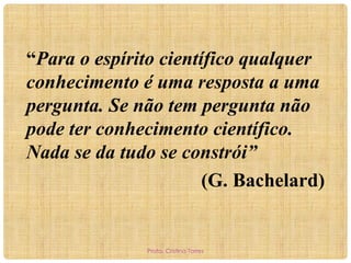“Para o espírito científico qualquer
conhecimento é uma resposta a uma
pergunta. Se não tem pergunta não
pode ter conhecimento científico.
Nada se da tudo se constrói”
(G. Bachelard)

Profa. Cristina Torres

 