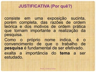 JUSTIFICATIVA (Por quê?)
consiste em uma exposição sucinta,
porém completa, das razões de ordem
teórica e dos motivos de ordem prática
que tornam importante a realização da
pesquisa.
Como o próprio nome indica, é o
convencimento de que o trabalho de
pesquisa é fundamental de ser efetivado.
exalta a importância do tema a ser
estudado.
Profa. Cristina Torres

 